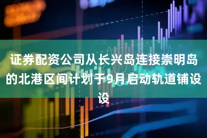 证券配资公司从长兴岛连接崇明岛的北港区间计划于9月启动轨道铺设