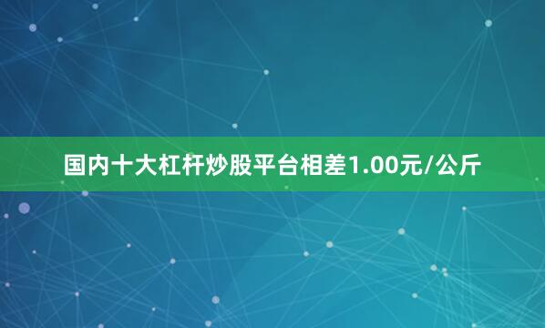 国内十大杠杆炒股平台相差1.00元/公斤